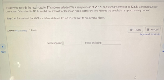 A supervisor records the repair cost for 17 randomly selected TVs. A sample mean of $57.20 and standard deviation of $26.41 a