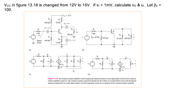 Vcc in figure 13.18 is changed from 12V to 15V. If Vi = 1 mV, calculate vo & io. Let β0- 100 Vcc 12 V 300 kΩ 100 k- 22 kQ 100k Signal 160kΩ 13 k2 Ub Smube Rt U SmUbe Figure 13.18 (a) Common-emitter amplifier circuit employing a bipolar transistor. (b) ac Equivalent circuit for the common- emitter amplifier in part (a). The common-emitter connection should now be evident. (e) ac Equivalent circuit with the bipolar transistor replaced by its small-signal model. (d) Final equivalent circuit for ac analysis of the common-emitter amplifier