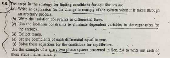 5.8. The steps in the strategy for finding conditions for equilibrium are: a) Write an expression for the change in entropy of the system when it is taken through an arbitrary process. (b) Write the isolation constraints in differential form. (c) Use the isolation constraints to eliminate dependent variables in the expression for the entropy. (a) Collect terms. (e) Set the coefficients of each differential equal to zero. () Solve these equations for the conditions for equilibrium. Use the example of a unary two phase system presented in Sec. 5.4 to write out each of these steps mathematically.