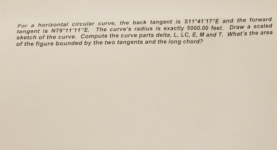 For a horizontal circular curve, the back tangent is S11 4117E tangent is N79°1111E. The curves radius is exa sketch of the curve. Compute the curve parts delta, L, LC, E, M and T. Whats the area of the figure bounded by the two tangents and the long chord? and the forward ctly 5000.00 feet. Draw a scaled