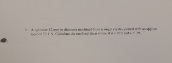 A cylinder 12 mm in diameter machined from a single crystal yielded with an applied load of 771 N. Calculate the resolved shear stress, ifø 2. 70.5 and λ 29.