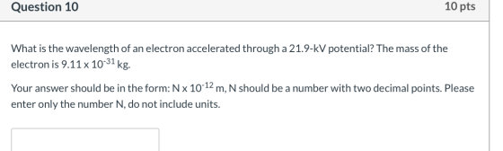 Question 10 10 pts What is the wavelength of an electron accelerated through a 21.9-KV potential? The mass of the electron is