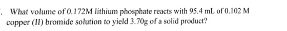 What volume of 0.172M lithium phosphate reacts with 95.4 mL of 0.102 M copper (II) bromide solution to yield 3.70g of a solid product?
