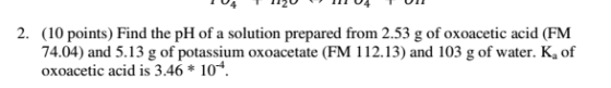 2. (10 points) Find the pH of a solution prepared from 2.53 g of oxoacetic acid (FM 74.04) and 5.13 g of potassium oxoacetate (FM 112.13) and 103 g of water. K, of oxoacet ic acid is 3.46 104