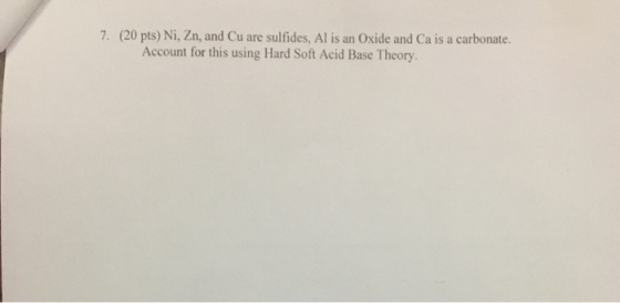 7. (20 pts) Ni, Zn, and Cu are sulfides, Al is an Oxide and Ca is a carbonate. Account for this using Hard Soft Acid Base Theory.