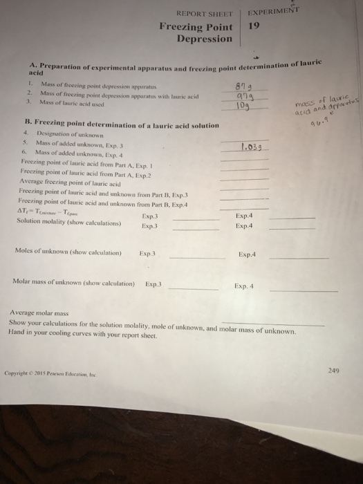 REPORT SHEET EXPERIMENT Freezing Point 19 Depression A. Preparation of experimental apparatus and acid aPreparation of experimental apparatus and freezing point determinati freezing point determination of laurie I. Mass of freezing point depression apparatus 2. Mass of freezing point depression apparatus with lauric acid 8n 519 ang 3. Mass of laurie acid used mass acid ana nd arpo B. Freezing point determination of a laurie acid solution 4. Designation of unknown 5. Mass of added unknown, Exp. 3 6. Mass of added unknown, Exp. Freezing point of lauric acid from Part A, Exp. Freczing point of lauric acid from Part A. Exp.2 Average freezing point of laurie acid Freezing point of lauric acid and unknown from Part B, Exp.3 Freezing point of lauric acid and unknown from Part B. Exp. 03g Exp.3 Exp.3 Exp.4 Exp.4 Solution molality (show calculations) Moles of unknown (show calculation) Exp.3 Exp.4 Molar mass of unknown (show calculation) Exp.3 Exp. 4 Average molar mass Show your calculations for the solution molality, mole of unknown, and molar mass of unknown. Hand in your cooling curves with your report sheet. 249 Copyright © 2015 PEMSam Education, Inc.