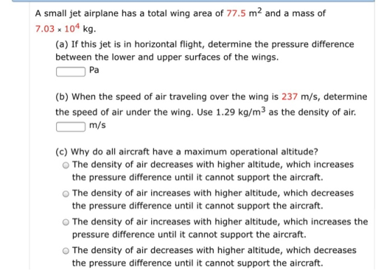 A small jet airplane has a total wing area of 77.5 m2 and a mass of 7.03 x 104 kg (a) If this jet is in horizontal flight, determine the pressure difference between the lower and upper surfaces of the wings Pa (b) When the speed of air traveling over the wing is 237 m/s, determine the speed of air under the wing. Use 1.29 kg/m3 as the density of air. m/s (c) Why do all aircraft have a maximum operational altitude? O The density of air decreases with higher altitude, which increases O The density of air increases with higher altitude, which decreases O The density of air increases with higher altitude, which increases the O The density of air decreases with higher altitude, which decreases the pressure difference until it cannot support the aircraft. the pressure difference until it cannot support the aircraft. pressure difference until it cannot support the aircraft. the pressure difference until it cannot support the aircraft.