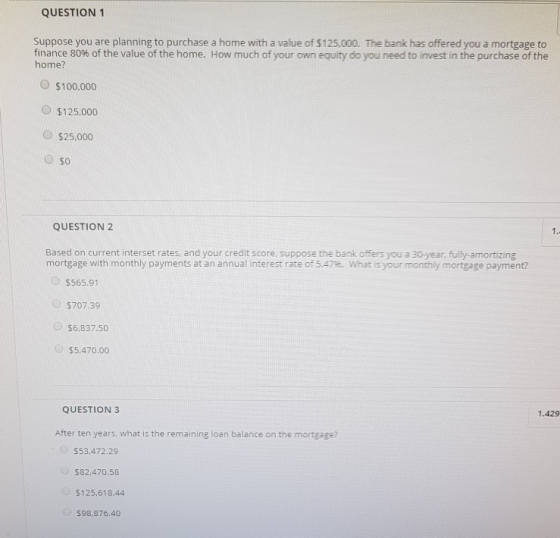 QUESTION 1 Suppose you are planning to purchase a home with a value of 5125,000. The bank has offered you a mortgage to finance 80% of the value of the home. How much of your own equity do you need to ivest in the purchase of the home? O $100.000 $125,000 O $25,000 O so QUESTION 2 1. Based on current interset rates, and your credit score. suppose the banik offers you a 30-year, fully-amortizing mortgage with monthly payments at an annual interest rate of 5.47%. What is your monthly mortgage payment? $565.91 $707.39 $6,837.50 $5,470.00 QUESTION 3 1.429 After ten years, what is the remaining loan balance on the mortgage? $53,472.29 $82,470.58 $125,618.44 $98,876.40