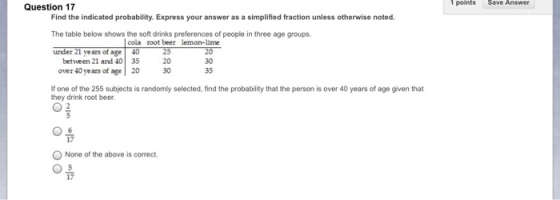1 points Save Answer Question 17 Find the indicated probability. Express your answer as a simplified fraction unless otherwise noted The table below shows the soft drinks preferences of people in three age groups under 21 years of age cola root beer lemon-lime between 21 and 40 35 over 40 years of age 20 30 35 If one of the 255 subjects is randomly selected, find the probability that the person is over 40 years of age given that they drink root beer. 02 17 None of the above is correct. 17