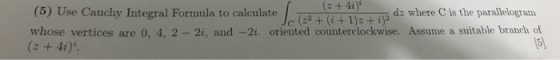 (5) Use Cauchy Integral Formula to calculateh(2+(i+1), ee is whose vertices are 0, 4, 2- 2i, and -2i. oriented counterclockwise. Assume a suitable branch of (z +4i) c (2+ I)2 + i dz where C is the paralle 5)
