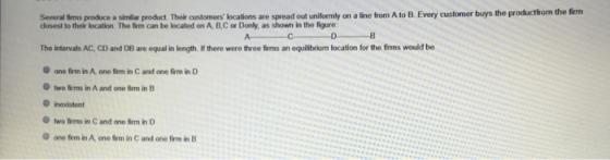 Several fims produce a similar product Their caustomers locations are spread out uniformly on a line from A to B. Every customer buys the productrom the firm closest to their location. The irm can be located on A, B,C or Donly, as shown in the figure The intervals AC, CD and DB are equal in length. If there were three firms an equilibrium location for the firmns would be one firm in A, one firm in C and one firm in D two firms in A and one firm in B O inexistent two firme in C and one im in D O one firm in A, one rm in C and one firm in B