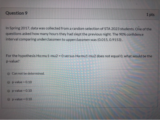 Question 9 1 pts In Spring 2017, data was collected from a random selection of STA 2023 students. One of the questions asked