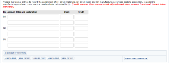 Prepare the journal entries to record the assignment of (1) direct materials, (2) direct labor, and (3) manufacturing overhead costs to production. In assigning manufacturing overhead costs, use the overhead rate calculated in (a). (Credit account titles are automatically indented when amount is entered. Do not indent manually.) No. Account Titles and Explanation Debit Credit SHOW LIST OF ACCOUNTS LINK TO TEXT LINK TO TEXT LINK TO TEXT LINK TO TEXT LINK TO TEXT VIDEO: SIMILAR PROBLEM