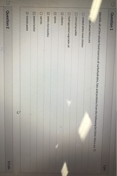 D Question 1 1 pts Identify all of the whole food sources of carbohydrates, fats and proteins from the following list (hint: