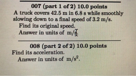 007 (part 1 of 2) 10.0 points A truck covers 42.5 m in 6.8 s while smoothly slowing down to a final speed of 3.2 m/s. Find its original speed. Answer in units of m/ 008 (part 2 of 2) 10.0 points Find its acceleration. Answer in units of m/s2