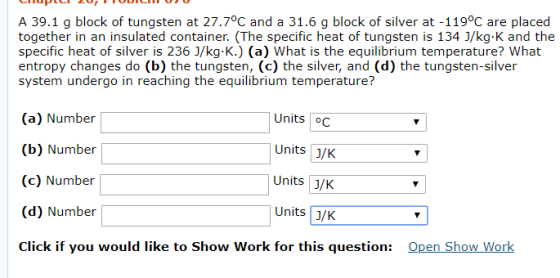 A 39.1 g block of tungsten at 27.7°C and a 31.6 g block of silver at -119°C are placed together in an insulated container. (The specific heat of tungsten is 134 J/kg-K and the specific heat of silver is 236 1/kg.K.) (a) What is the equilibrium temperature? What entropy changes do (b) the tungsten, (c) the silver, and (d) the tungsten-silver system undergo in reaching the equilibrium temperature? (a) Number (b) Number (c) Number (d) Number Click if you would like to Show Work for this question: Units C Units 3/K Units J/K Units J/K Open Show Work