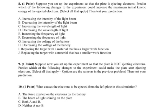8. (1 Point) Suppose you set up the experiment so that the plate is ejecting electrons. Predict which of the following changes to the experiment could increase the maximum initial kinetic energy of the ejected electrons. (Select al that apply) Then test your prediction. A. Increasing the intensity of the light beanm B. Decreasing the intensity of the light beam C. Increasing the wavelength of light D. Decreasing the wavelength of light E. Incre F. Decreasing the frequency of light G. Increasing the voltage of the battery H. Decreasing the voltage of the battery I. Replacing the target with a material that has a larger work function J. Replacing the target with a material that has a smaller work function asing the frequency of light 9.(1 Point) Suppose now you set up the experiment so that the plate is NOT ejecting electrons. Predict which of the following changes to the experiment could make the plate start ejecting electrons. (Select all that apply-Options are the same as in the previous problem) Then test your prediction. 10.(1 Point) What causes the electrons to be ejected from the left plate in this simulation? A. The force exerted on the electrons by the battery B. The beam of light shining on the plate C. Both A and B D. Neither A nor B.