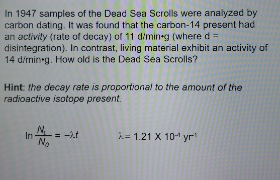 In 1947 samples of the Dead Sea Scrolls were analyzed by carbon dating. It was found that the carbon-14 present had an activi