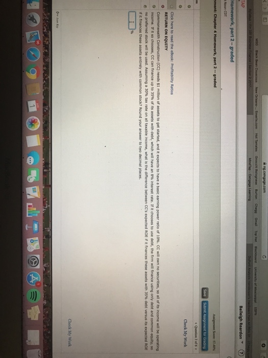 TAP ?? Check My Work RETURN ON EQUITY hConstruction (CC? needs $1 milion of assets to get started, and it expects to have a basic earning power ratio of 10%. CC wia own no securities, so aa of its income will be operating inco me treso chooses, CC can finance up to 35% of its assets with debt, which will have an 8% interest rate. If it chooses to use debt, the finn will finance using only debt and common esty, so no preferred stock will be used. Assuming a 30% tax rate on all taxable income, what is the difference between CCs expected ROE rit finances these assets with 35% debt versus its expected ROE O these assets entirely with common stock? Round your answer to two decimal places. Check My Work
