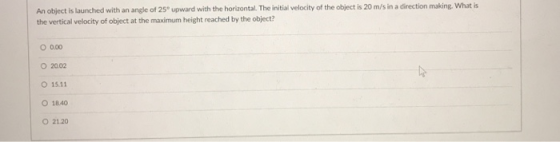 An object is launched with an angle of 25 upward with the horizontal. The initial velocity of the object is 20 m/s in a direction making. What is the vertical velocity of object at the maximum height reached by the object? 0.00 O 15.11 O 18.40 O 21.20