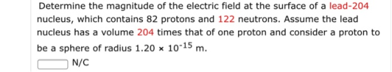 Determine the magnitude of the electric field at the surface of a lead-204 nucleus, which contains 82 protons and 122 neutrons. Assume the lead nucleus has a volume 204 times that of one proton and consider a proton to be a sphere of radius 1.20 x 10-15 m. N/C