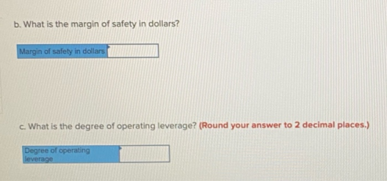 b. What is the margin of safety in dollars? Margin of safety in dollars c. What is the degree of operating leverage? (Round y