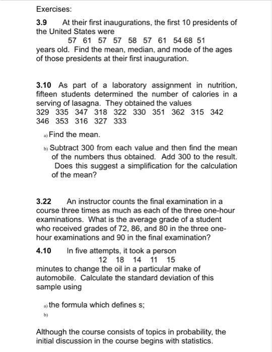 Exercises 3.9 At their first inaugurations, the first 10 presidents of the United States were 57 61 57 57 58 57 61 54 68 51 years old. Find the mean, median, and mode of the ages of those presidents at their first inauguration 3.10 As part of a laboratory assignment in nutrition, fifteen students determined the number of calories in a serving of lasagna. They obtained the values 329 335 347 318 322 330 351 362 315 342 346 353 316 327 333 ) Find the mean b) Subtract 300 from each value and then find the mean of the numbers thus obtained. Add 300 to the result. Does this suggest a simplification for the calculation of the mean? 3.22 An instructor counts the final examination in a course three times as much as each of the three one-hour examinations. What is the average grade of a student who received grades of 72, 86, and 80 in the three one- hour examinations and 90 in the final examination? 4.10 n five attempts, it took a person 12 18 14 11 15 minutes to change the oil in a particular make of automobile. Calculate the standard deviation of this sample using a) the formula which defines s b) Although the course consists of topics in probability, the initial discussion in the course begins with statistics