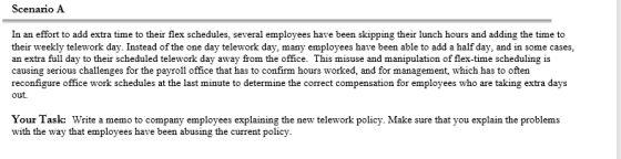 Scenario A In an effort to add extra time to their flex schedules, several employees have been skipping their lunch hours and adding the time to their weekly telework day. Instead of the one day telework day, many employees have been able to add a half day, and in some cases, an extra full day to their scheduled telework day away from the office. This misuse and manipulation of flex-time scheduling is causing serious challenges for the payroll office that has to confirm hours worked, and for management, which has to often reconfigure office work schedules at the last minute to determine the correct compensation for employees who are taking extra days out. Your Task: Write a memo to company employees explaining the new telework policy. Make sure that you explain the problems with the way that employees have been abusing the current policy.