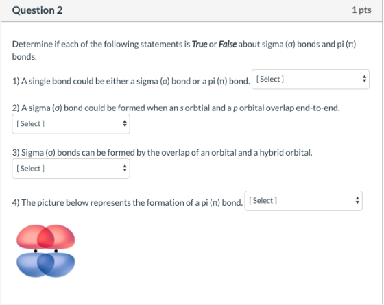 Question 2 1 pts Determine if each of the following statements is True or False about sigma (o) bonds and pi (Tt) bonds. 1) A