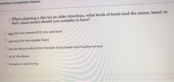 uestion Completion Status: . When planning a diet for an older American, what kinds of foods (and the reason, based on their usual needs) should you consider to have? O eggs (for the vitamin B12, zinc and iron) oatmeal (for the soluble fiber) Olow fat dairy products to maintain bone health and healthy nerves) O all of the above Answers A and B only