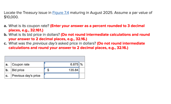 Locate the Treasury issue in Figure 74 maturing in August 2025. Assume a par value of $10,000. a. What is its coupon rate? (Enter your answer as a percent rounded to 3 decimal places, e.g., 32.161.) your answer to 2 decimal places, e.g., 32.16.) calculations and round your answer to 2 decimal places, e.g., 32.16.) b. What is its bid price in dollars? (Do not round intermediate calculations and round c. What was the previous days asked price in dollars? (Do not round intermediate a. Coupon rate b. Bid price c. Previous days price 6.875 % 135.84