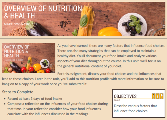 OVERVIEW OF NUTRITION & HEALTH MAKE GOOD CHOICES OVERVIEW OF NUTRITION & HEALTH As you have learned, there are many factors that influence food choices There are also many strategies that can be employed to maintain a healthy diet. Youll document your food intake and analyze various aspects of your diet throughout the course. In this unit, well focus on MAKE GOOD CHOICE the general nutritional content of your diet. For this assignment, discuss your food choices and the influences that lead to those choices. Later in the unit, youll add to this nutrition profile with more information so be sure to hang on to a copy of your work once youve submitted it. Steps to Complete OBJECTIVES Record at least 3 days of food intake Compose a reflection on the influences of your food choices during that time. In your reflection consider how your food influences correlate with the influences discussed in the readings. GOALS Describe various factors that infilueence food choics