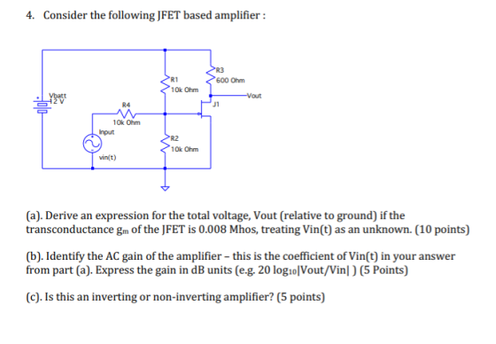 4. Consider the following JFET based amplifier: R1 600 Ohm Vbatt 10k Ohm Input R2 vin(t) (a). Derive an expression for the total voltage, Vout (relative to ground) if the transconductance gm of the JFET is 0.008 Mhos, treating Vin(t) as an unknown. (10 points) (b). Identify the AC gain of the amplifier - this is the coefficient of Vin(t) in your answer from part (a). Express the gain in dB units (e.g. 20 logiolVout/Vinl) (5 Points) (c). Is this an inverting or non-inverting amplifier? (5 points)