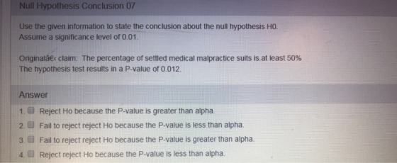 Null Hypothesis Conclusion 07 Use the given information to state the conclusion about the null hypothesis HO Assume a significance level of 0.01. Originalbec claim: The percentage of settled medical malpractice suits is. at least 50% The hypothesis test results in a P-value of 0.012. Answer 1. Reject Ho because the P-value is greater than alpha. 2.Fail to reject reject Ho because the P-value is less than alpha. 3. Fail to reject reject Ho because the P-value is greater than alpha 4.Reject reject Ho because the P-value is less than alpha.