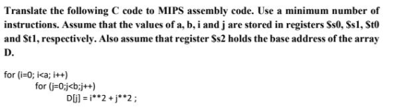 Translate the following C code to MIPS assembly code. Use a minimum number of instructions. Assume that the values of a, b, i and j are stored in registers Ss0, Ss1, St0 and Stl, respectively. Also assume that register Ss2 holds the base address of the array D. for (i=0; i<a; itt) for (i-0j<b:jt+)