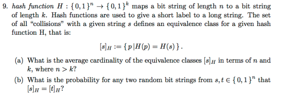 9. hash function H : {0,1) → {0,1) maps a bit string of length n to a bit string of length k. Hash functions are used to give a short label to a long string. The set of all collisions with a given string s defines an equivalence class for a given hash function H, that is: (a) What is the average cardinality of the equivalence classes [s]H in terms of n and k, where n > k? (b) What is the probability for any two random bit strings from s,te { 0, 1 }n that
