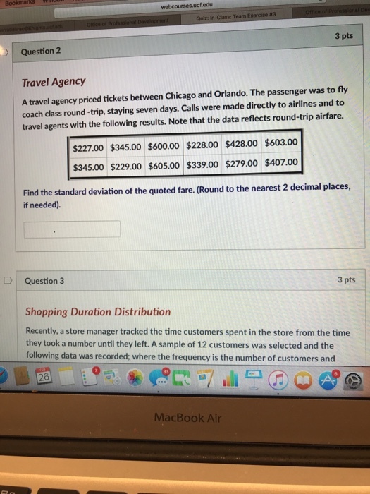 93 3 pts Question2 Travel Agency A travel agency priced tickets between Chicago and Orlando. The passenger was to fly coach class round-trip, staying seven days. Calls were made directly to airlines and to travel agents with the following results. Note that the data reflects round-trip airfare. $227.00 $345.00 $600.00 $228.00 $428.00 $603.00 345.00 $229.00 $605.00 $339.00 $279.00 $407.00 Find the standard deviation of the quoted fare. (Round to the nearest 2 decimal places if needed). D Question 3 3 pts Shopping Duration Distribution Recently, a store manager tracked the time customers spent in the store from the time they took a number until they left. A sample of 12 customers was selected and the following data was recorded; where the frequency is the number of customers and 26 MacBook Ai