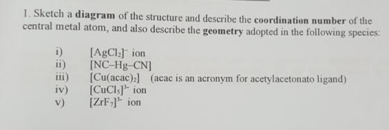 1. Sketch a diagram of the structure and describe the coordination number of the central metal atom, and also describe the geometry adopted in the following species: i) AgCl] ion ii) [NC-Hg-CN] iii) [Cu(acac)2] (acac is an acronym for acetylacetonato ligand) iv) [CuCls]3 ion v) IZrF]3 ion