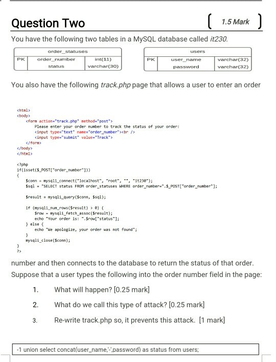 1.5 Mark Question I wo You have the following two tables in a MySQL database called it230 order statuses user PK int(11) varchar(30) PK varchar(32) varchar(32) user name You also have the following track.php page that allows a user to enter an order chtnl> <body> cforn action-track.php method-post Please enter your order number to track the status of your order cinput type-text nane-order_nunber>br> cinput type-subnit value-Track <fon> c/body </html> <?php if isset(S POST order_number1)) Sconn- mysqli connect( localhost, root, it23e) POST[order_nunber qSELECT status FROM arder statuses HERE order_nuber- Sresult nysqli query(sconn, $sql); If (mysqli-num-rows($result) > ?)( ro ysqli fetch assac(Sresult) echo Your order is: .Sron status1: else ( echo We apologize, your order was not found nysqli close($conn); 2> number and then connects to the database to return the status of that order Suppose that a user types the following into the order number field in the page 1. What will happen? [0.25 mark] 2. What do we call this type of attack? [0.25 mark] 3.Re-write track.php so, it prevents this attack. [1 mark] 1 union select concat(user_name password) as status from users;