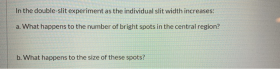 In the double-slit experiment as the individual slit width increases: a. What happens to the number of bright spots in the ce