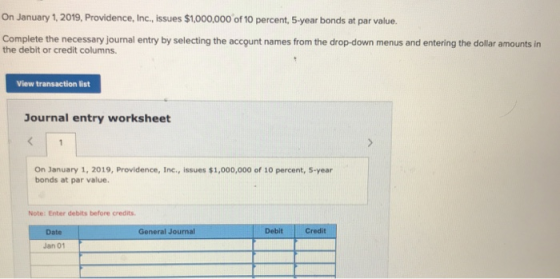 On January 1, 2019, Providence, Inc., issues $1,000,000 of 10 percent, 5-year bonds at par value. Complete the necessary jour
