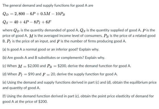 The general demand and supply functions for good A are QD-2, 800-6P 0.5M-10PB Qs 40 4P - 8P1+6F where QD is the quantity demanded of good A, Qs is the quantity supplied of good A, P is the price of good A, M is the averaged income level of consumers, Pb is the price of a related good B, Pr is the price of an input, and F is the number of firms producing good A (a) Is good A a normal good or an inferior good? Explain why. (b) Are goods A and B substitutes or complements? Explain why (c) When M $2,000 and PB $200, derive the demand function for good A. (d) When P $90 and F 20, derive the supply function for good A (e) Using the demand and supply functions derived in part (c) and (d), obtain the equilibrium price and quantity of good A. (f) Using the demand function derived in part (c), obtain the point price elasticity of demand for good A at the price of $200.