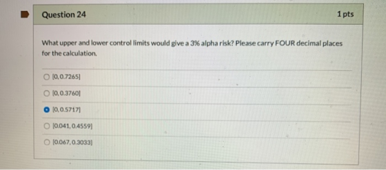 Question 24 1 pts What upper and lower control limits would give a 3% alpha risk? Please carry FOUR decimal places for the ca
