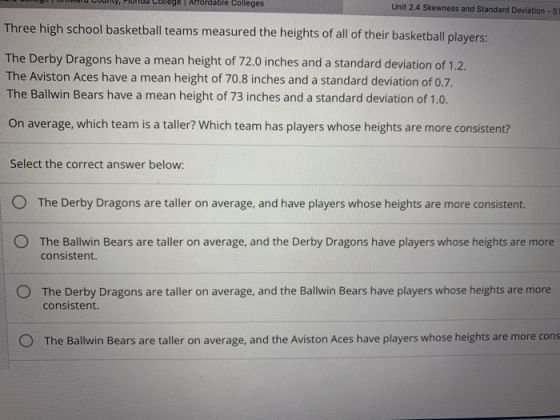 en county rionud Conege T Affordable Colleges Unit 2.4 Skewness and Standard Deviation ST Three high school basketball teams measured the heights of all of their basketball players: The Derby Dragons have a mean height of 72.0 inches and a standard deviation of 1.2. The Aviston Aces have a mean height of 70.8 inches and a standard deviation of 0.7. The Ballwin Bears have a mean height of 73 inches and a standard deviation of 1.0. On average, which team is a taller? Which team has players whose heights are more consistent? Select the correct answer below O The Derby Dragons are taller on average, and have players whose heights are more consistent. O The Ballwin Bears are taller on average, and the Derby Dragons have players whose heights are more consistent. O The Derby Dragons are taller on average, and the Ballwin Bears have players whose heights are more consistent. O The Ballwin Bears are taller on average, and the Aviston Aces have players whose heights are more cons