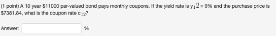 (1 point) A 10 year $11 000 par-valued bond pays monthly coupons. If the yield rate is y 12-9% and the purchase price is $7381.84, what is the coupon rate c12? Answer: