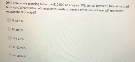 DMR company is planning to borrow $10,000 on a 5-year, 9%, annual payment, fully amortized term loan. What fraction of the payment made at the end of the second year will represent repayment of principal? C) a) 44.1% b) 48.0% c) 51.8% d) 62.98% C) e) 70.84%