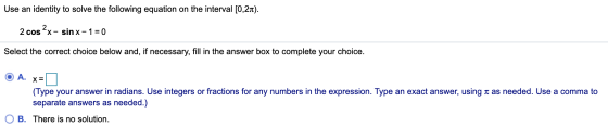 Use an identity to solve the following equation on the interval [0,21). 2 cos2x- sin x-1=0 Select the correct choice below an