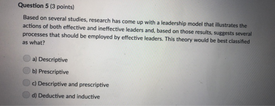 Question 5 (3 points) Based on several studies, research has come up with a leadership model that illustrates the actions of both effective and ineffective leaders and, based on those results, suggests several processes that should be employed by effective leaders. This theory would be best classified as what? a) Descriptive b) Prescriptive c) Descriptive and prescriptive d) Deductive and inductive