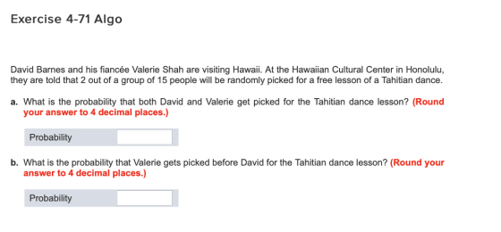 Exercise 4-71 Algo David Barnes and his fiancée Valerie Shah are visiting Hawaii. At the Hawaiian Cultural Center in Honolulu, they are told that 2 out of a group of 15 people will be randomly picked for a free lesson of a Tahitian dance. a. What is the probability that both David and Valerie get picked for the Tahitian dance lesson? (Round your answer to 4 decimal places.) Probability b. What is the probability that Valerie gets picked before David for the Tahitian dance lesson? (Round your answer to 4 decimal places.) Probability