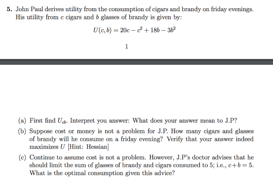 5. John Paul derives utility from the consumption of cigars and brandy on friday evenings. His utility from c cigars and b glasses of brandy is given by: (a) First find Uc. Interpret you answer: What does your answer mean to J.P? b) Suppose cost or money is not a problem for J.P. How many cigars and glasses of brandy will he consume on a friday evening? Verify that your answer indeed maximizes U Hint: Hessian (c) Continue to assume cost is not a problem. However, J.Ps doctor advises that he should limit the sum of glasses of brandy and cigars consumed to 5; i.e., c+b-5. What is the optimal consumption given this advice?